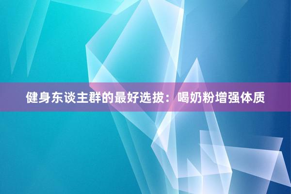 健身东谈主群的最好选拔：喝奶粉增强体质
