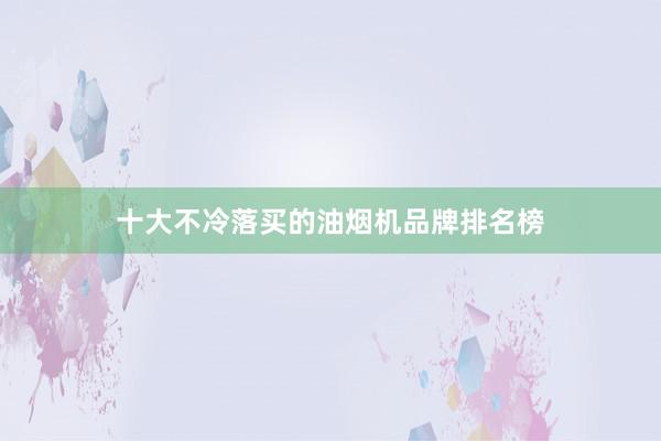 十大不冷落买的油烟机品牌排名榜