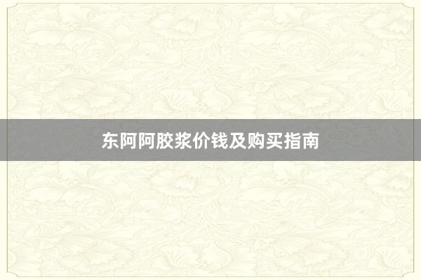 东阿阿胶浆价钱及购买指南